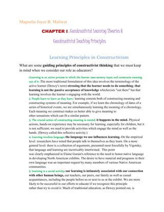 Magnolia Joyce B. Maliwat
CHAPTER I : Constructivist Learning Theories &
Constructivist Teaching Principles
Learning Principles in Constructivism
What are some guiding principles of constructivist thinking that we must keep
in mind when we consider our role as educators?
1.Learning is an active process in which the learner uses sensory input and constructs meaning
out of it :The more traditional formulation of this idea involves the terminology of the
active learner (Dewey's term) stressing that the learner needs to do something; that
learning is not the passive acceptance of knowledge whichexists "out there" but that
learning involves the learner s engaging with the world.
2. People learn to learn as they learn: learning consists both of constructing meaning and
constructing systems of meaning. For example, if we learn the chronology of dates of a
series of historical events, we are simultaneously learning the meaning of a chronology.
Each meaning we construct makes us better able to give meaning to
other sensations which can fit a similar pattern.
3. The crucial action of constructing meaning is mental: it happens in the mind. Physical
actions, hands-on experience may be necessary for learning, especially for children, but it
is not sufficient; we need to provide activities which engage the mind as well as the
hands. (Dewey called this reflective activity.)
4. Learning involves language: the language we use influences learning. On the empirical
level. researchers have noted that people talk to themselves as they learn. On a more
general level. there is a collection of arguments, presented most forcefully by Vigotsky,
that language and learning are inextricably intertwined. This point
was clearly emphasized in Elaine Gurain's reference to the need to honor native language
in developing North American exhibits. The desire to have material and programs in their
own language was an important request by many members of various Native American
communities.
5. Learning is a social activity: our learning is intimately associated with our connection
with other human beings, our teachers, our peers, our family as well as casual
acquaintances, including the people before us or next to us at the exhibit. We are more
likely to be successful in our efforts to educate if we recognize this principle
rather than try to avoid it. Much of traditional education, as Dewey pointed out, is
 