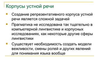 Корпусы устной речи
 Создание репрезентативного корпуса устной
речи является сложной задачей
 Прагматика не исследована так тщательно в
компьютерной лингвистике и корпусных
исследованиях, как некоторые другие сферы
лингвистики
 Существует необходимость создать модели
вежливости, смены ролей и других явлений
для понимания языка вообще
 