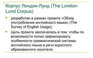 Корпус Лондон-Лунд (The London-
Lund Corpus)
 разработан в рамках проекта «Обзор
употребления английского языка» (The
Survey of English Usage).
 Цель проекта заключалась в том, чтобы по
возможности полно зафиксировать
особенности грамматической системы
английского языка в речи взрослого
образованного носителя.
 