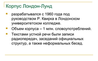 Корпус Лондон-Лунд
 разрабатывался с 1960 года под
руководством Р. Квирка в Лондонском
университетском колледже.
 Объем корпуса – 1 млн. словоупотреблений.
 Текстами устной речи были записи
радиопередач, заседаний официальных
структур, а также неформальных бесед.
 