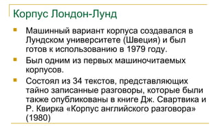 Корпус Лондон-Лунд
 Машинный вариант корпуса создавался в
Лундском университете (Швеция) и был
готов к использованию в 1979 году.
 Был одним из первых машиночитаемых
корпусов.
 Состоял из 34 текстов, представляющих
тайно записанные разговоры, которые были
также опубликованы в книге Дж. Свартвика и
Р. Квирка «Корпус английского разговора»
(1980)
 
