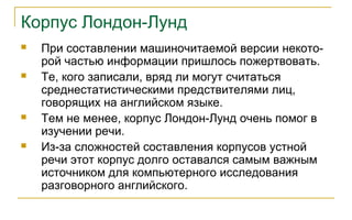 Корпус Лондон-Лунд
 При составлении машиночитаемой версии некото-
рой частью информации пришлось пожертвовать.
 Те, кого записали, вряд ли могут считаться
среднестатистическими предствителями лиц,
говорящих на английском языке.
 Тем не менее, корпус Лондон-Лунд очень помог в
изучении речи.
 Из-за сложностей составления корпусов устной
речи этот корпус долго оставался самым важным
источником для компьютерного исследования
разговорного английского.
 