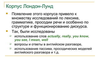 Корпус Лондон-Лунд
 Появление этого корпуса привело к
множеству исследований по лексике,
грамматике, просодии речи и особенно по
структуре и функционированию дискурса.
 Так, были исследованы
 использование слов actually, really, you know,
you see, I mean, well
 вопросы и ответы в английском разговоре,
 использование пассива, просодических моделей
английского разговора и т.д.
 
