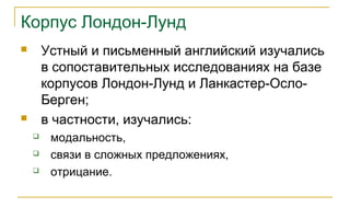 Корпус Лондон-Лунд
 Устный и письменный английский изучались
в сопоставительных исследованиях на базе
корпусов Лондон-Лунд и Ланкастер-Осло-
Берген;
 в частности, изучались:
 модальность,
 связи в сложных предложениях,
 отрицание.
 