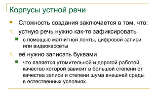 Корпусы устной речи
 Сложность создания заключается в том, что:
1. устную речь нужно как-то зафиксировать
 с помощью магнитной ленты, цифровой записи
или видеокассеты
1. её нужно записать буквами
 что является утомительной и дорогой работой,
качество которой зависит в большой степени от
качества записи и степени шума внешней среды
в естественных условиях.
 