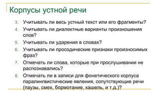 Корпусы устной речи
3. Учитывать ли весь устный текст или его фрагменты?
4. Учитывать ли диалектные варианты произношения
слов?
5. Учитывать ли ударения в словах?
6. Учитывать ли просодические признаки произносимых
фраз?
7. Отмечать ли слова, которые при прослушивании не
распознавались?
8. Отмечать ли в записи для фонетического корпуса
паралингвистические явления, сопутствующие речи
(паузы, смех, бормотание, кашель, и т.д.)?
 