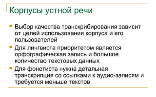 Корпусы устной речи
 Выбор качества транскрибирования зависит
от целей использования корпуса и его
пользователей
 Для лингвиста приоритетом является
орфографическая запись и большое
количество текстовых данных
 Для фонетиста нужна детальная
транскрипция со ссылками к аудио-записям и
требуется меньше текстов
 