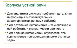 Корпусы устной речи
 Для аналитика дискурса требуется детальная
информация о контекстуальных
характеристиках речевых событий
 Чем детальнее информация – тем сложнее с
ней работать и статистически оценивать
 Чем больше информации опускается, тем
корпус менее пригоден для широкого класса
задач
 