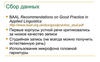 Сбор данных
 BAAL Recommendations on Good Practice in
Applied Linguistics
http://www.baal.org.uk/dox/goodpractice_stud.pdf
 Первые корпусы устной речи критиковались
за низкое качество записи
 Студийная запись (не всегда можно получить
естественную речь)
 Использование микрофона головной
гарнитуры
 