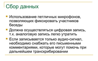 Сбор данных
 Использование петличных микрофонов,
позволяющих фиксировать участников
беседы
 Должна осуществляться цифровая запись,
т.к. аналоговую запись легко утратить
 Если записывается только аудио-сигнал,
необходимо снабжать его письменными
комментариями, которые могут помочь при
дальнейшем транскрибировании
 