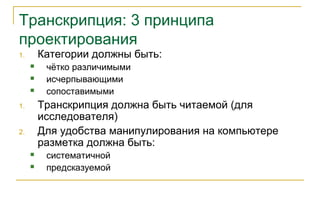 Транскрипция: 3 принципа
проектирования
1. Категории должны быть:
 чётко различимыми
 исчерпывающими
 сопоставимыми
1. Транскрипция должна быть читаемой (для
исследователя)
2. Для удобства манипулирования на компьютере
разметка должна быть:
 систематичной
 предсказуемой
 