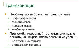 Транскрипция
 Необходимо выбрать тип транскрипции
 орфографическая
 фонетическая
 просодическая
 комбинированная
 При комбинированной транскрипции нужно
решить, как выравнивать различные уровни:
 на отдельных строках
 в отдельных колонках
 