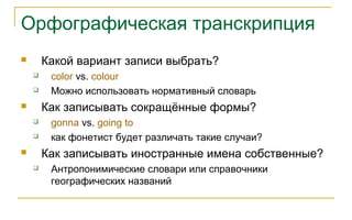 Орфографическая транскрипция
 Какой вариант записи выбрать?
 color vs. colour
 Можно использовать нормативный словарь
 Как записывать сокращённые формы?
 gonna vs. going to
 как фонетист будет различать такие случаи?
 Как записывать иностранные имена собственные?
 Антропонимические словари или справочники
географических названий
 