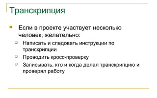 Транскрипция
 Если в проекте участвует несколько
человек, желательно:
 Написать и следовать инструкции по
транскрипции
 Проводить кросс-проверку
 Записывать, кто и когда делал транскрипцию и
проверял работу
 
