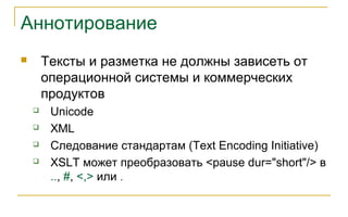Аннотирование
 Тексты и разметка не должны зависеть от
операционной системы и коммерческих
продуктов
 Unicode
 XML
 Следование стандартам (Text Encoding Initiative)
 XSLT может преобразовать <pause dur="short"/> в
.., #, <,> или .
 