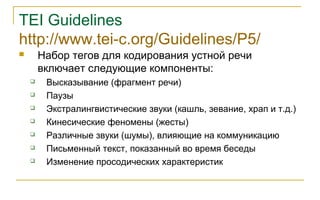 TEI Guidelines
http://www.tei-c.org/Guidelines/P5/
 Набор тегов для кодирования устной речи
включает следующие компоненты:
 Высказывание (фрагмент речи)
 Паузы
 Экстралингвистические звуки (кашль, зевание, храп и т.д.)
 Кинесические феномены (жесты)
 Различные звуки (шумы), влияющие на коммуникацию
 Письменный текст, показанный во время беседы
 Изменение просодических характеристик
 