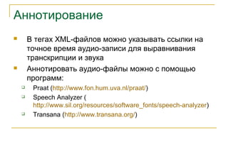 Аннотирование
 В тегах XML-файлов можно указывать ссылки на
точное время аудио-записи для выравнивания
транскрипции и звука
 Аннотировать аудио-файлы можно с помощью
программ:
 Praat (http://www.fon.hum.uva.nl/praat/)
 Speech Analyzer (
http://www.sil.org/resources/software_fonts/speech-analyzer)
 Transana (http://www.transana.org/)
 