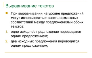 Выравнивание текстов
 При выравнивании на уровне предложений
могут использоваться шесть возможных
соответствий между предложениями обоих
текстов:
1. одно исходное предложение переводится
одним предложением;
2. два исходных предложения переводятся
одним предложением;
 