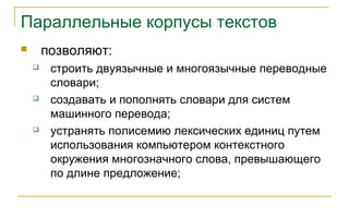 Параллельные корпусы текстов
 позволяют:
 строить двуязычные и многоязычные переводные
словари;
 создавать и пополнять словари для систем
машинного перевода;
 устранять полисемию лексических единиц путем
использования компьютером контекстного
окружения многозначного слова, превышающего
по длине предложение;
 
