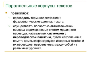 Параллельные корпусы текстов
 позволяют:
 переводить терминологические и
фразеологические единицы текста;
 осуществлять полностью автоматический
перевод в рамках новых систем машинного
перевода, называемых системами с
переводческой памятью, путём накопления в
памяти компьютера корпусов исходных текстов и
их переводов, выровненных между собой на
различных уровнях.
 