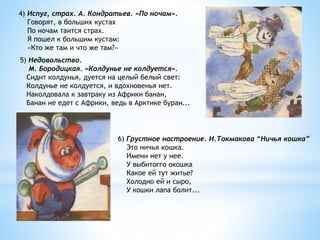 4) Испуг, страх. А. Кондратьев. «По ночам».
Говорят, в больших кустах
По ночам таится страх.
Я пошел к большим кустам:
«Кто же там и что же там?»
5) Недовольство.
М. Бородицкая. «Колдунье не колдуется».
Сидит колдунья, дуется на целый белый свет:
Колдунье не колдуется, и вдохновенья нет.
Наколдовала к завтраку из Африки банан,
Банан не едет с Африки, ведь в Арктике буран...
6) Грустное настроение. И.Токмакова “Ничья кошка”
Это ничья кошка.
Имени нет у нее.
У выбитогго окошка
Какое ей тут житье?
Холодно ей и сыро,
У кошки лапа болит...
 