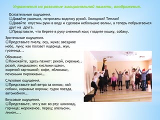 Зрительные ощущения.
☺Представьте пчелу, осу, жука; звездное
небо, луну; как ползает ящерица, жук,
гусеница...
Обоняние.
☺Понюхайте, здесь пахнет: рекой, сиренью.,
розой, ландышами; кислыми щами,
жареной картошкой; кофе, яблоками,
печеными пирожками...
Слуховые ощущения.
☺Представьте вой ветра за окном; лай
собаки, карканье вороны; гудок поезда,
автомобиля...
Вкусовые ощущения.
☺Представьте, что у вас во рту: шоколад,
горчица; мороженое, перец; апельсин,
лимон....
Упражнения на развитие эмоциональной памяти, воображения.
Осязательные ощущения.
☺Давайте умоемся, потрогаем водичку рукой. Холодная? Теплая?
☺Давайте опустим руки в воду и сделаем небольшие волны, а теперь побрызгаемся
друг на друга.
☺Представьте, что берете в руку снежный ком; гладите кошку, собаку.
 