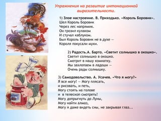 Упражнения на развитие интонационной
выразительности.
1) Злое настроение. В. Приходько. «Король Боровик».
Шел Король Боровик
Через лес напрямик.
Он грозил кулаком
И стучал каблуком.
Был Король Боровик не в духе —
Короля покусали мухи.
2) Радость.А. Барто. «Светит солнышко в окошко».
Светит солнышко в окошко.
Смотрит в нашу комнатку.
Мы захлопаем в ладоши —
Очень рады солнышку.
3) Самодовольство. А. Усачев. «Что я могу?»
Я все могу! — Могу плясать,
и рисовать, и петь,
Могу стоять на голове
и в телескоп смотреть!
Могу допрыгнуть до Луны,
Могу найти алмаз,
Могу я даже видеть сны, не закрывая глаз...
 