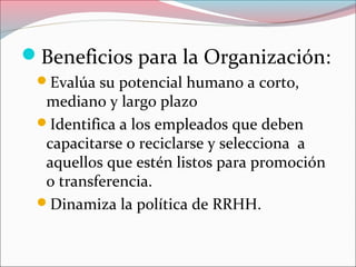 Beneficios para la Organización:
Evalúa su potencial humano a corto,
mediano y largo plazo
Identifica a los empleados que deben
capacitarse o reciclarse y selecciona a
aquellos que estén listos para promoción
o transferencia.
Dinamiza la política de RRHH.
 