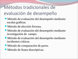 Métodos tradicionales de
evaluación de desempeño
Método de evaluación del desempeño mediante
escalas gráficas.
Método de elección forzosa.
Método de evaluación del desempeño mediante
investigación de campo.
Método de evaluación del desempeño mediante
incidentes críticos.
Método de comparación de pares.
Método de frases descriptivas.
 