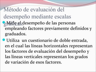 Mide el desempeño de las personas
empleando factores previamente definidos y
graduados.
Utiliza un cuestionario de doble entrada,
en el cual las líneas horizontales representan
los factores de evaluación del desempeño y
las líneas verticales representan los grados
de variación de esos factores.
Método de evaluación del
desempeño mediante escalas
gráficas.
 