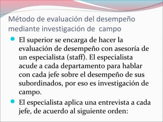 Método de evaluación del desempeño
mediante investigación de campo
 El superior se encarga de hacer la
evaluación de desempeño con asesoría de
un especialista (staff). El especialista
acude a cada departamento para hablar
con cada jefe sobre el desempeño de sus
subordinados, por eso es investigación de
campo.
 El especialista aplica una entrevista a cada
jefe, de acuerdo al siguiente orden:
 