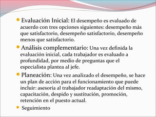 Evaluación Inicial: El desempeño es evaluado de
acuerdo con tres opciones siguientes: desempeño más
que satisfactorio, desempeño satisfactorio, desempeño
menos que satisfactorio.
Análisis complementario: Una vez definida la
evaluación inicial, cada trabajador es evaluado a
profundidad, por medio de preguntas que el
especialista plantea al jefe.
Planeación: Una vez analizado el desempeño, se hace
un plan de acción para el funcionamiento que puede
incluir: asesoría al trabajador readaptación del mismo,
capacitación, despido y sustitución, promoción,
retención en el puesto actual.
 Seguimiento
 