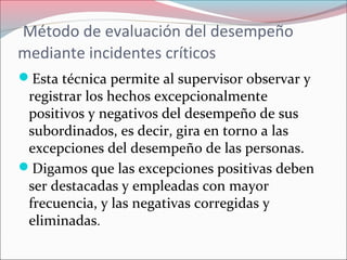 Método de evaluación del desempeño
mediante incidentes críticos
Esta técnica permite al supervisor observar y
registrar los hechos excepcionalmente
positivos y negativos del desempeño de sus
subordinados, es decir, gira en torno a las
excepciones del desempeño de las personas.
Digamos que las excepciones positivas deben
ser destacadas y empleadas con mayor
frecuencia, y las negativas corregidas y
eliminadas.
 