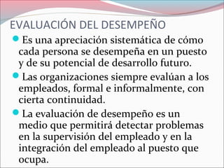 Es una apreciación sistemática de cómo
cada persona se desempeña en un puesto
y de su potencial de desarrollo futuro.
Las organizaciones siempre evalúan a los
empleados, formal e informalmente, con
cierta continuidad.
La evaluación de desempeño es un
medio que permitirá detectar problemas
en la supervisión del empleado y en la
integración del empleado al puesto que
ocupa.
EVALUACIÓN DEL DESEMPEÑO
 