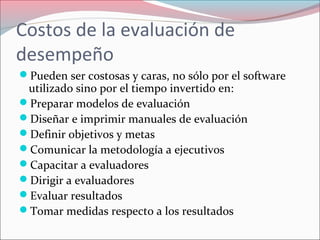 Costos de la evaluación de
desempeño
Pueden ser costosas y caras, no sólo por el software
utilizado sino por el tiempo invertido en:
Preparar modelos de evaluación
Diseñar e imprimir manuales de evaluación
Definir objetivos y metas
Comunicar la metodología a ejecutivos
Capacitar a evaluadores
Dirigir a evaluadores
Evaluar resultados
Tomar medidas respecto a los resultados
 