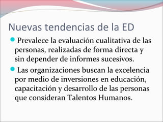 Nuevas tendencias de la ED
Prevalece la evaluación cualitativa de las
personas, realizadas de forma directa y
sin depender de informes sucesivos.
Las organizaciones buscan la excelencia
por medio de inversiones en educación,
capacitación y desarrollo de las personas
que consideran Talentos Humanos.
 