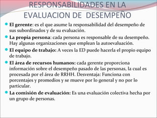 RESPONSABILIDADES EN LA
EVALUACION DE DESEMPEÑO
El gerente: es el que asume la responsabilidad del desempeño de
sus subordinados y de su evaluación.
La propia persona: cada persona es responsable de su desempeño.
Hay algunas organizaciones que emplean la autoevaluación.
El equipo de trabajo: A veces la ED puede hacerla el propio equipo
de trabajo.
El área de recursos humanos: cada gerente proporciona
información sobre el desempeño pasado de las personas, la cual es
procesada por el área de RRHH. Desventaja: Funciona con
porcentajes y promedios y se mueve por lo general y no por lo
particular.
La comisión de evaluación: Es una evaluación colectiva hecha por
un grupo de personas.
 