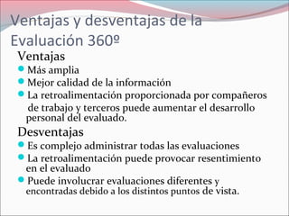 Ventajas
Más amplia
Mejor calidad de la información
La retroalimentación proporcionada por compañeros
de trabajo y terceros puede aumentar el desarrollo
personal del evaluado.
Desventajas
Es complejo administrar todas las evaluaciones
La retroalimentación puede provocar resentimiento
en el evaluado
Puede involucrar evaluaciones diferentes y
encontradas debido a los distintos puntos de vista.
Ventajas y desventajas de la
Evaluación 360º
 