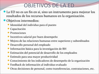 OBJETIVOS DE LA ED
La ED no es un fin en sí, sino un instrumento para mejorar los
resultados de los recursos humanos en la organización.
Objetivos intermedios:
Idoneidad del individuo para el puesto
Capacitación
Promociones
Incentivos salarial por buen desempeño
Mejora de las relaciones humanas entre superiores y subordinados
Desarrollo personal del empleado
Información básica para la investigación de RH
Estimación del potencial de desarrollo de los empleados
Estímulo para una mayor productividad
Conocimiento de los indicadores de desempeño de la organización
Feedback de información al individuo evaluado
Otras decisiones de personal, como transferencias, contrataciones, etc.
 