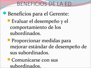 BENEFICIOS DE LA ED
Beneficios para el Gerente:
Evaluar el desempeño y el
comportamiento de los
subordinados.
Proporcionar medidas para
mejorar estándar de desempeño de
sus subordinados.
Comunicarse con sus
subordinados.
 
