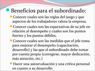 Beneficios para el subordinado:
Conocer cuales son las reglas del juego y que
aspectos de los trabajadores valora la empresa.
Conocer cuales son las expectativas de su jefe en
relación al desempeño y cuales son los puntos
fuertes y los puntos débiles.
Conocer cuales son las medidas que el jefe toma
para mejorar el desempeño (capacitación,
desarrollo) y las que el subordinado debe tomar
por cuenta propia (corregirse, mayor dedicación,
más atención, etc.)
Hacer una autoevaluación y una crítica personal
en cuanto a su desarrollo.
 