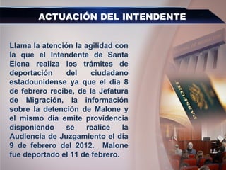 ACTUACIÓN DEL INTENDENTE
Llama la atención la agilidad con
la que el Intendente de Santa
Elena realiza los trámites de
deportación del ciudadano
estadounidense ya que el día 8
de febrero recibe, de la Jefatura
de Migración, la información
sobre la detención de Malone y
el mismo día emite providencia
disponiendo se realice la
Audiencia de Juzgamiento el día
9 de febrero del 2012. Malone
fue deportado el 11 de febrero.
 