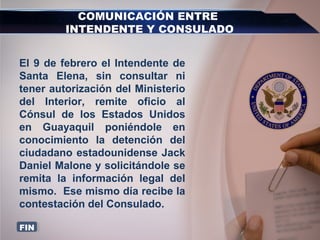 COMUNICACIÓN ENTRE
INTENDENTE Y CONSULADO
El 9 de febrero el Intendente de
Santa Elena, sin consultar ni
tener autorización del Ministerio
del Interior, remite oficio al
Cónsul de los Estados Unidos
en Guayaquil poniéndole en
conocimiento la detención del
ciudadano estadounidense Jack
Daniel Malone y solicitándole se
remita la información legal del
mismo. Ese mismo día recibe la
contestación del Consulado.
FIN
 