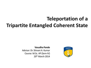 Teleportation of a
Tripartite Entangled Coherent State
Vasudha Pande
Advisor: Dr. Shivani A. Kumar
Course: M.Sc. AP (Sem-IV)
20th March 2014
 