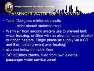 Malaysian Institute of Aviation Technology
PASSENGER WATER SUPPLY SYSTEM
• Tank -fiberglass reinforced plastic
- older aircraft stainless steel.
• Warm air from aircond system use to prevent tank
water freezing, or fitted with an electric heater blanket
or ribbon heaters. Single phase ac supply via a CB
and thermostat(prevent over heating)
• situated below the cabin floor.
• 747 322litres 2tanks, filled from own external
passenger water service panel.
 