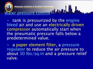 Malaysian Institute of Aviation Technology
Water pressure control
- tank is pressurized by the engine
bleed air and use an electrically driven
compressor automatically start when
the pneumatic pressure falls below a
predetermined value.
- a paper element filter, a pressure
regulator to reduce the air pressure to
about 30 lbs/sq.in and a pressure relief
valve.
 