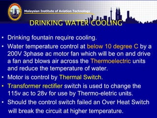 Malaysian Institute of Aviation Technology
DRINKING WATER COOLING
• Drinking fountain require cooling.
• Water temperature control at below 10 degree C by a
200V 3phase ac motor fan which will be on and drive
a fan and blows air across the Thermoelectric units
and reduce the temperature of water.
• Motor is control by Thermal Switch.
• Transformer rectifier switch is used to change the
115v ac to 28v for use by Thermo-eletric units.
• Should the control switch failed an Over Heat Switch
will break the circuit at higher temperature.
 