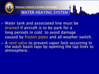 Malaysian Institute of Aviation Technology
 Water tank and associated line must be
drained if aircraft is to be park for a
long periods in cold to avoid damage
caused by frozen pipes and all weather switch.
 A vent valve to prevent vapor lock occurring In
the wash basin taps by opening the tap lines to
atmosphere.
WATER HEATING SYSTEM
 