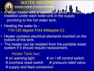 Malaysian Institute of Aviation Technology
WATER HEATING
• A water heater with a capacity of about 1.7 liters is
installed under each toilet sink in the supply
plumbing to the hot water tank.
• Heating the water to -
110-120 degree F(43-49degree C).
• Heater contains electrical elements inserted on the
bottom of the tank.
• The heater can be isolated from the portable water
system if it should require replacement.
Heater Tank has:
# on warning light # on / off control switch
# overheat reset switch # pressure relief valve.
# supply and feed connection
 