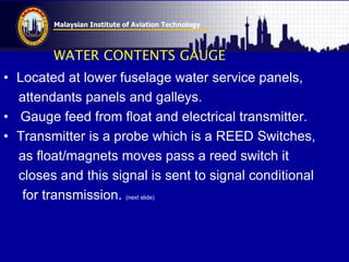 Malaysian Institute of Aviation Technology
WATER CONTENTS GAUGE
• Located at lower fuselage water service panels,
attendants panels and galleys.
• Gauge feed from float and electrical transmitter.
• Transmitter is a probe which is a REED Switches,
as float/magnets moves pass a reed switch it
closes and this signal is sent to signal conditional
for transmission. (next slide)
 